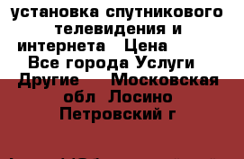 установка спутникового телевидения и интернета › Цена ­ 500 - Все города Услуги » Другие   . Московская обл.,Лосино-Петровский г.